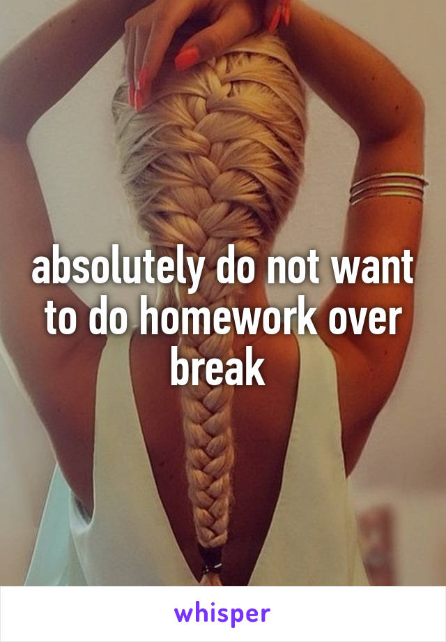 absolutely do not want to do homework over break 