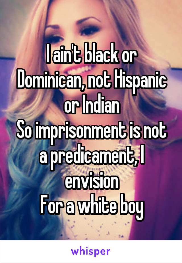 I ain't black or Dominican, not Hispanic or Indian
So imprisonment is not a predicament, I envision
For a white boy