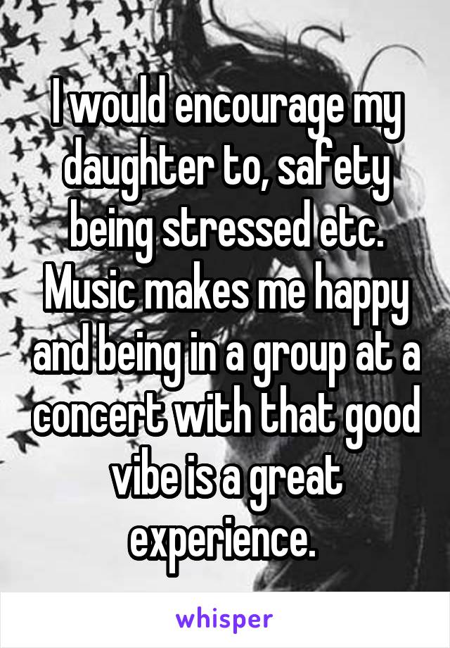 I would encourage my daughter to, safety being stressed etc. Music makes me happy and being in a group at a concert with that good vibe is a great experience. 