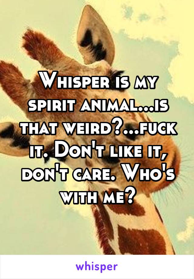 Whisper is my spirit animal...is that weird?...fuck it. Don't like it, don't care. Who's with me?