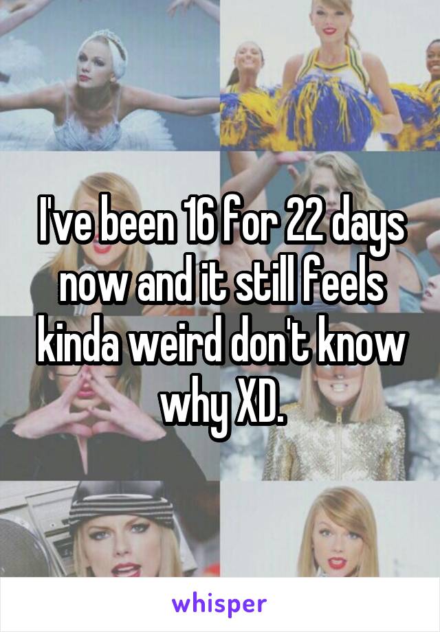 I've been 16 for 22 days now and it still feels kinda weird don't know why XD.