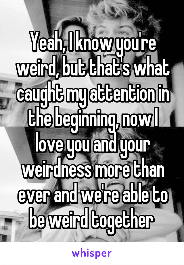 Yeah, I know you're weird, but that's what caught my attention in the beginning, now I love you and your weirdness more than ever and we're able to be weird together 