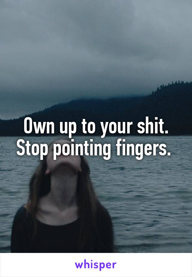 Own up to your shit. Stop pointing fingers. 