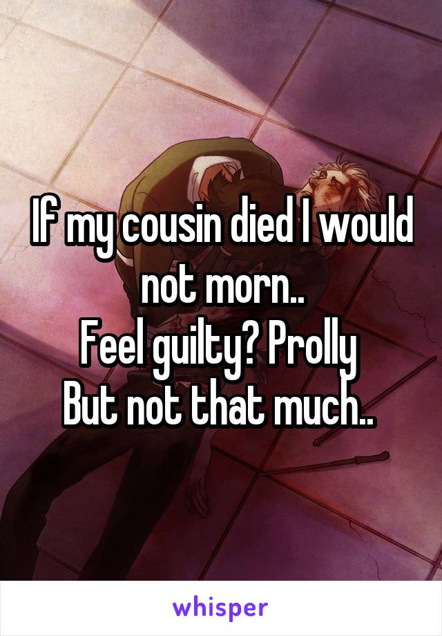 If my cousin died I would not morn..
Feel guilty? Prolly 
But not that much.. 