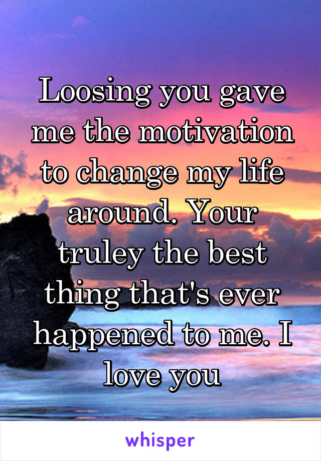 Loosing you gave me the motivation to change my life around. Your truley the best thing that's ever happened to me. I love you