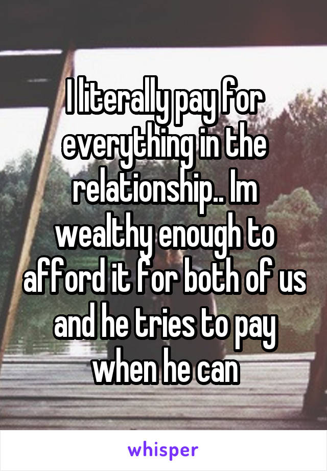 I literally pay for everything in the relationship.. Im wealthy enough to afford it for both of us and he tries to pay when he can