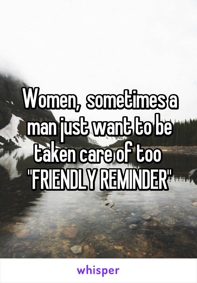 Women,  sometimes a man just want to be taken care of too  "FRIENDLY REMINDER"