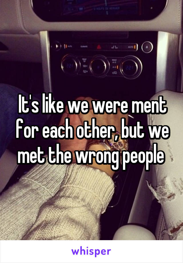 It's like we were ment for each other, but we met the wrong people 