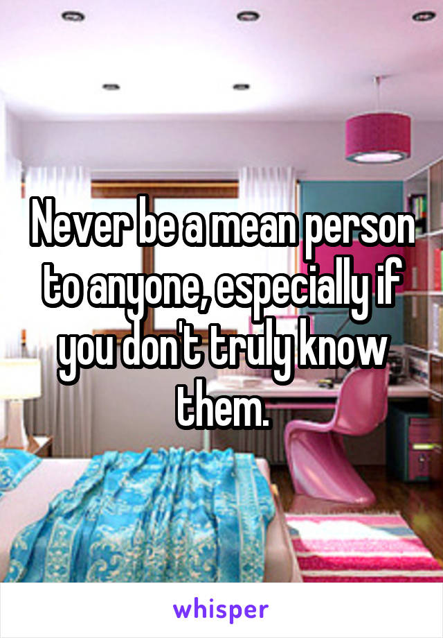 Never be a mean person to anyone, especially if you don't truly know them.