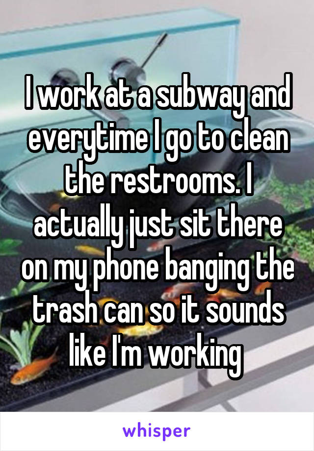 I work at a subway and everytime I go to clean the restrooms. I actually just sit there on my phone banging the trash can so it sounds like I'm working 