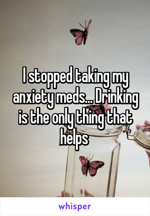 I stopped taking my anxiety meds... Drinking is the only thing that helps 