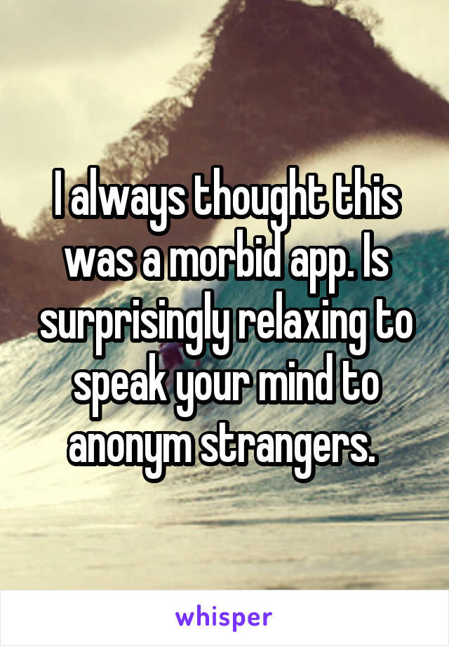 I always thought this was a morbid app. Is surprisingly relaxing to speak your mind to anonym strangers. 