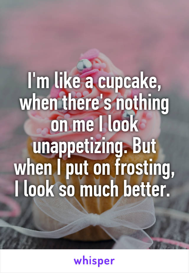 I'm like a cupcake, when there's nothing on me I look unappetizing. But when I put on frosting, I look so much better. 