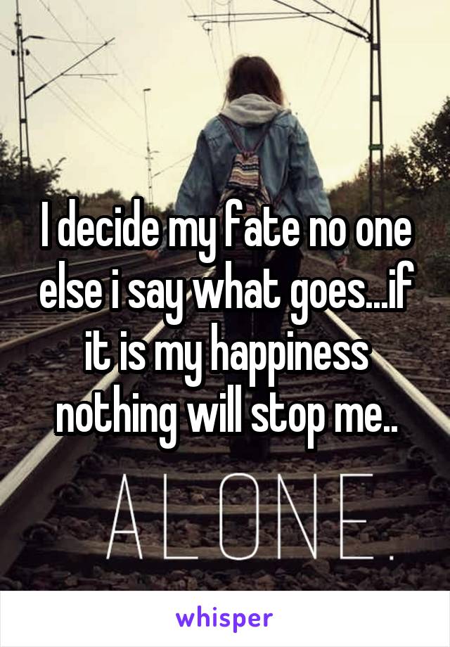 I decide my fate no one else i say what goes...if it is my happiness nothing will stop me..