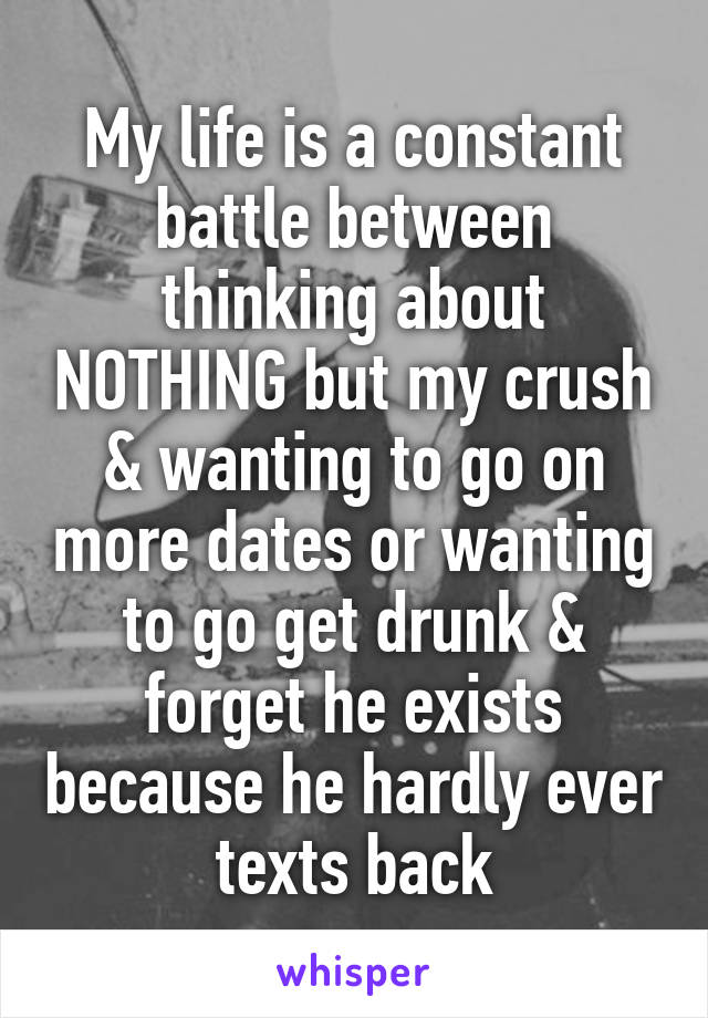 My life is a constant battle between thinking about NOTHING but my crush & wanting to go on more dates or wanting to go get drunk & forget he exists because he hardly ever texts back