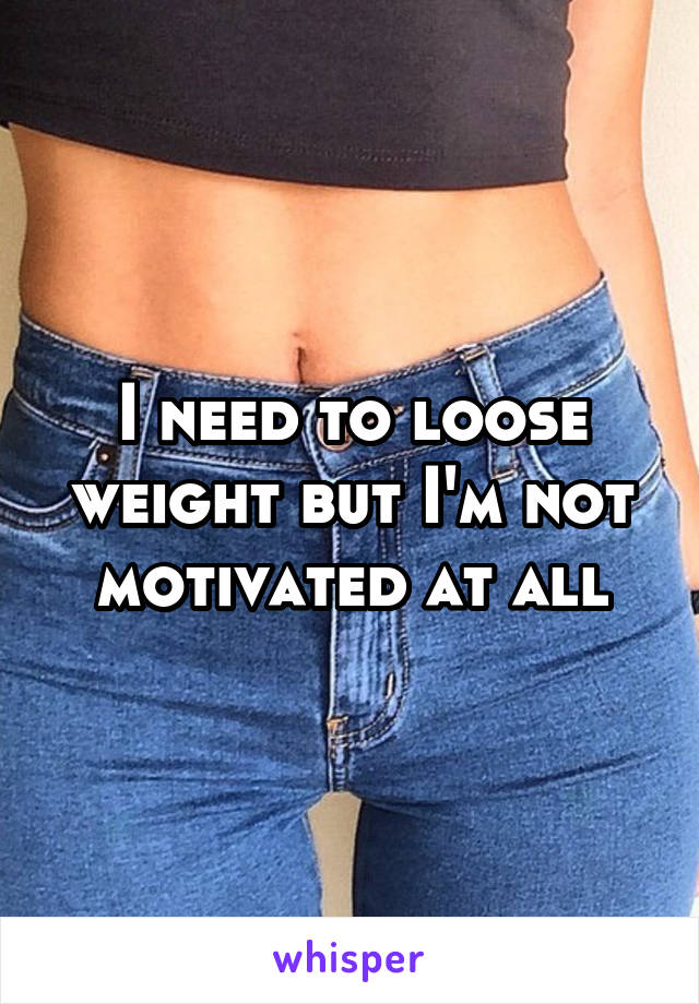 I need to loose weight but I'm not motivated at all