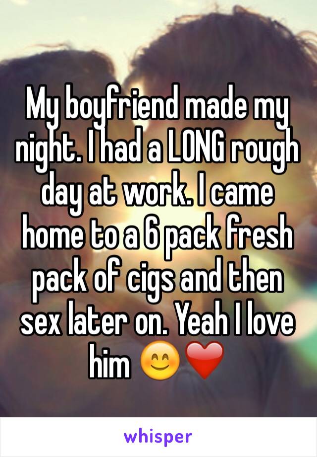 My boyfriend made my night. I had a LONG rough day at work. I came home to a 6 pack fresh pack of cigs and then sex later on. Yeah I love him 😊❤️