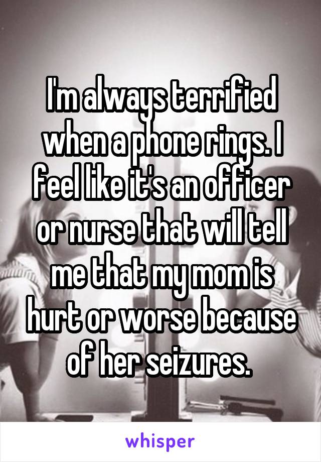 I'm always terrified when a phone rings. I feel like it's an officer or nurse that will tell me that my mom is hurt or worse because of her seizures. 