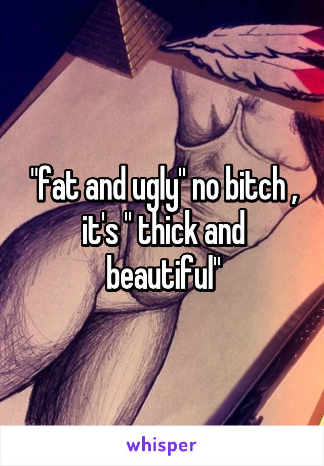 "fat and ugly" no bitch , it's " thick and beautiful"