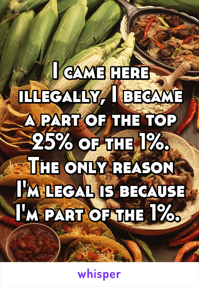 I came here illegally, I became a part of the top 25% of the 1%. The only reason I'm legal is because I'm part of the 1%. 