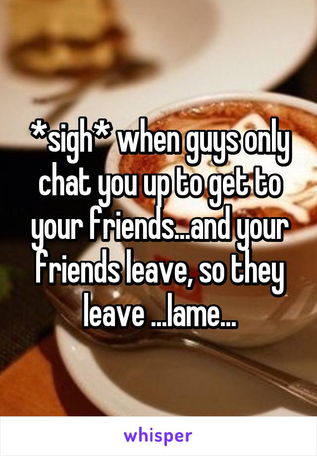 *sigh* when guys only chat you up to get to your friends...and your friends leave, so they leave ...lame...