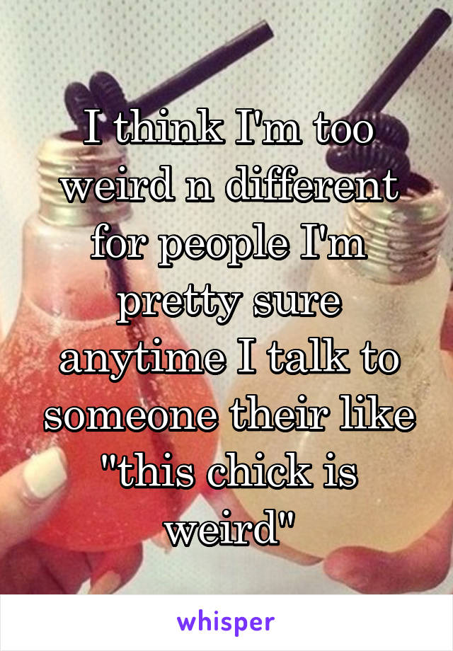 I think I'm too weird n different for people I'm pretty sure anytime I talk to someone their like "this chick is weird"