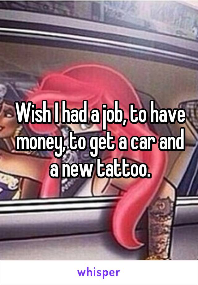 Wish I had a job, to have money, to get a car and a new tattoo.