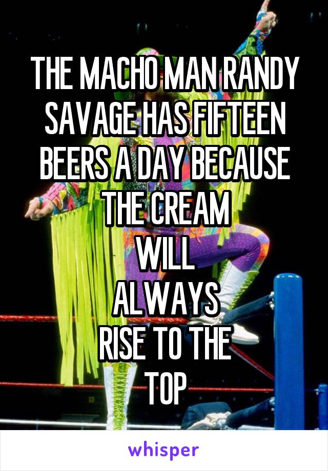 THE MACHO MAN RANDY SAVAGE HAS FIFTEEN BEERS A DAY BECAUSE THE CREAM
WILL
ALWAYS
RISE TO THE
TOP