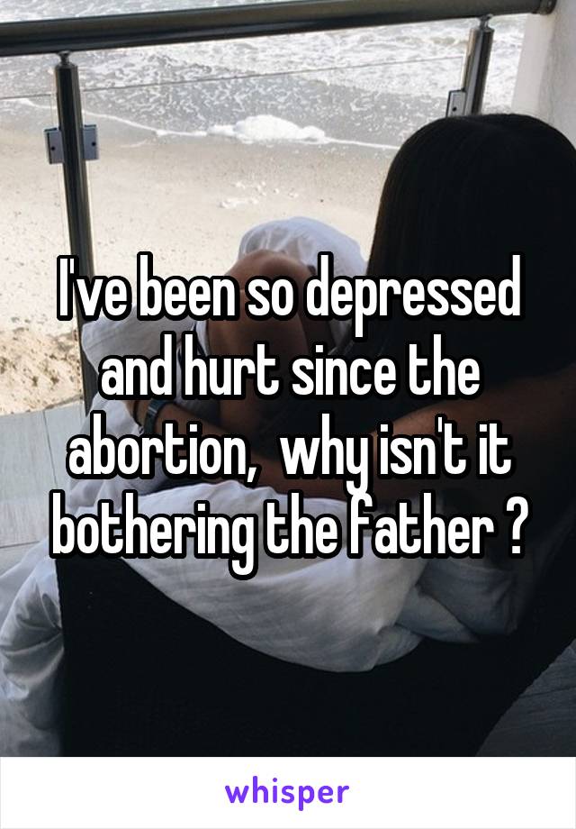 I've been so depressed and hurt since the abortion,  why isn't it bothering the father ?