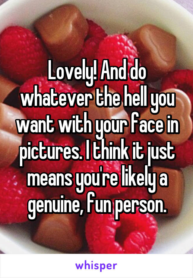 Lovely! And do whatever the hell you want with your face in pictures. I think it just means you're likely a genuine, fun person.