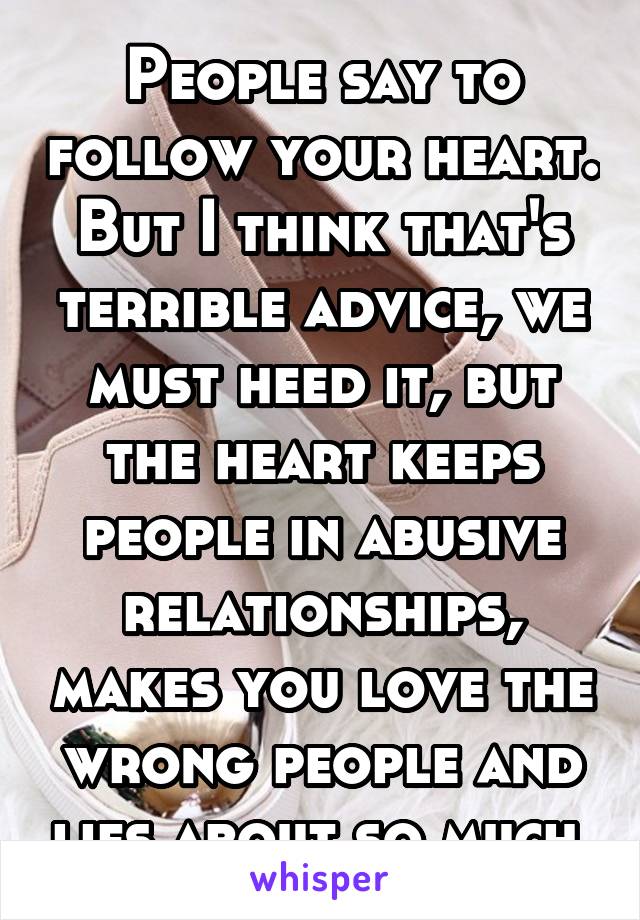 People say to follow your heart. But I think that's terrible advice, we must heed it, but the heart keeps people in abusive relationships, makes you love the wrong people and lies about so much.