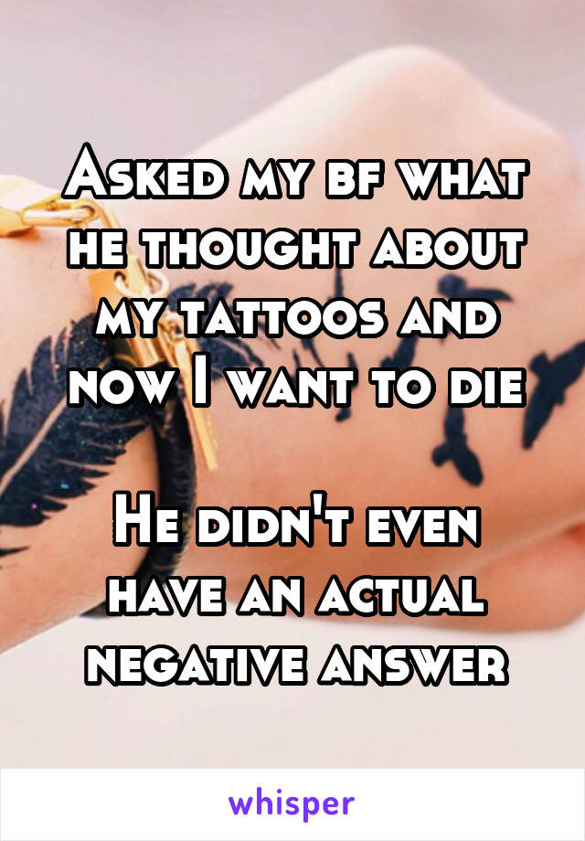 Asked my bf what he thought about my tattoos and now I want to die

He didn't even have an actual negative answer