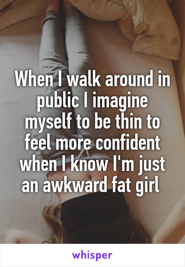 When I walk around in public I imagine myself to be thin to feel more confident when I know I'm just an awkward fat girl 