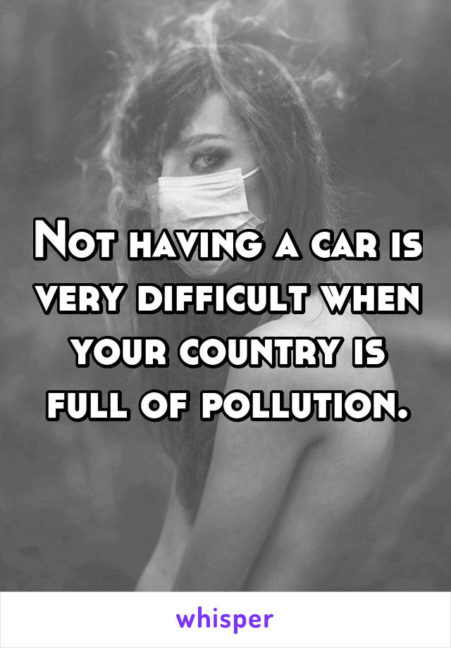 Not having a car is very difficult when your country is full of pollution.