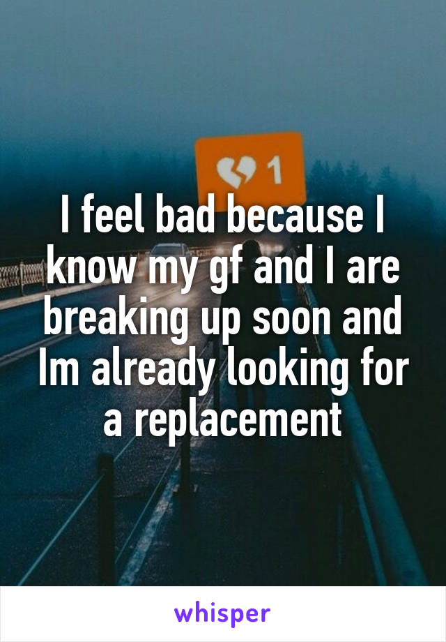 I feel bad because I know my gf and I are breaking up soon and Im already looking for a replacement