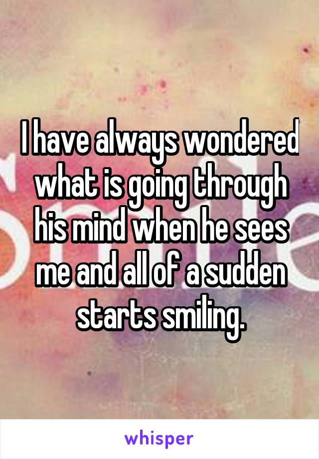 I have always wondered what is going through his mind when he sees me and all of a sudden starts smiling.