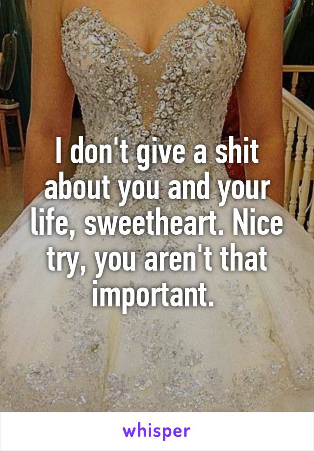 I don't give a shit about you and your life, sweetheart. Nice try, you aren't that important. 