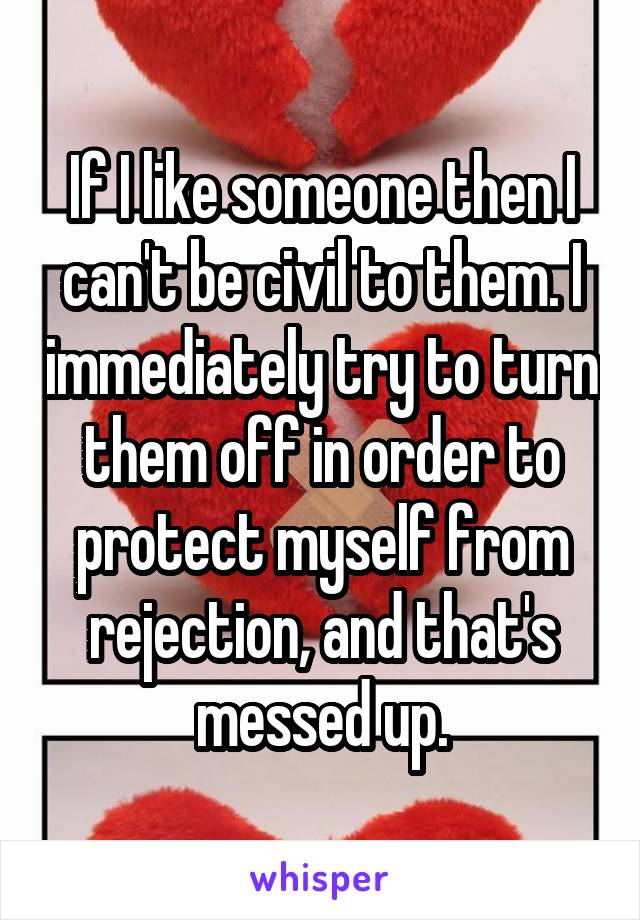 If I like someone then I can't be civil to them. I immediately try to turn them off in order to protect myself from rejection, and that's messed up.