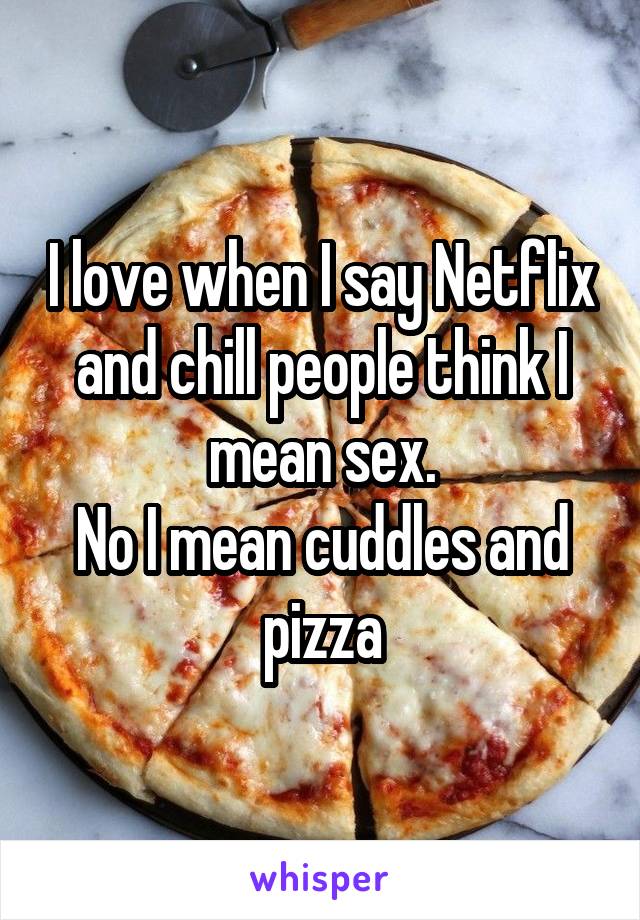 I love when I say Netflix and chill people think I mean sex.
No I mean cuddles and pizza