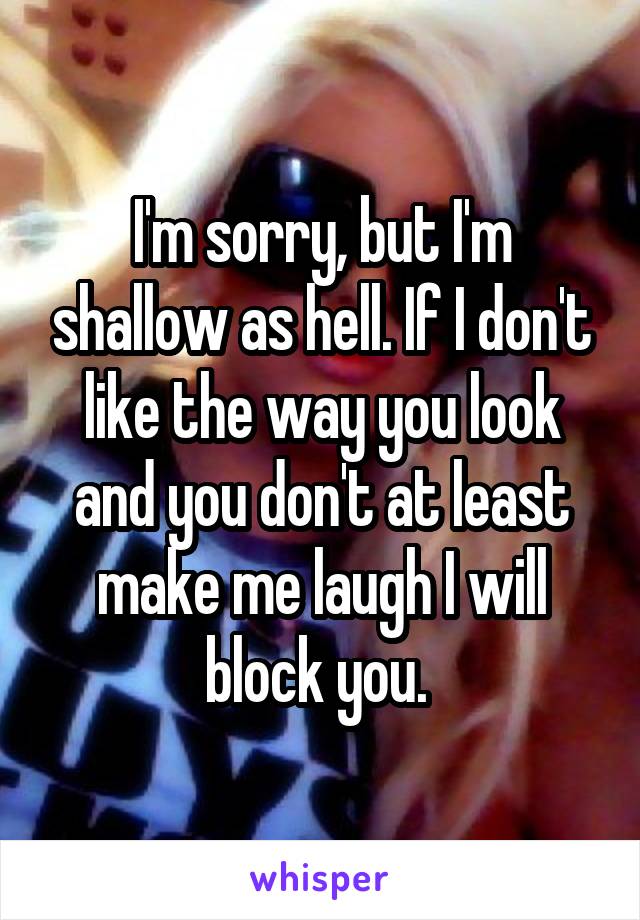 I'm sorry, but I'm shallow as hell. If I don't like the way you look and you don't at least make me laugh I will block you. 