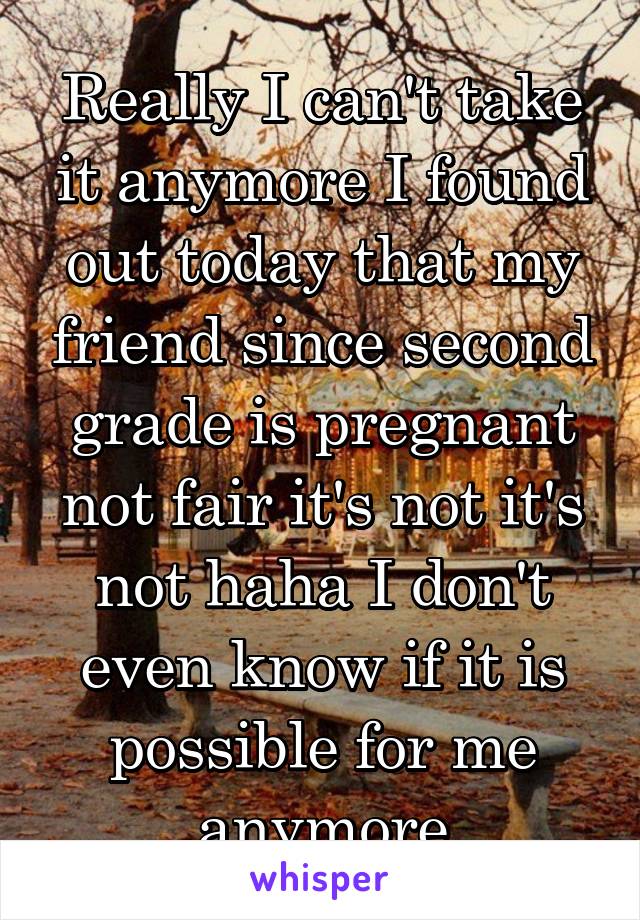 Really I can't take it anymore I found out today that my friend since second grade is pregnant not fair it's not it's not haha I don't even know if it is possible for me anymore