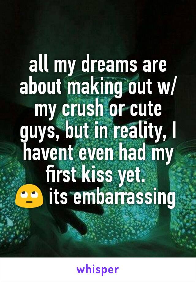 all my dreams are about making out w/ my crush or cute guys, but in reality, I havent even had my first kiss yet. 
🙄 its embarrassing 