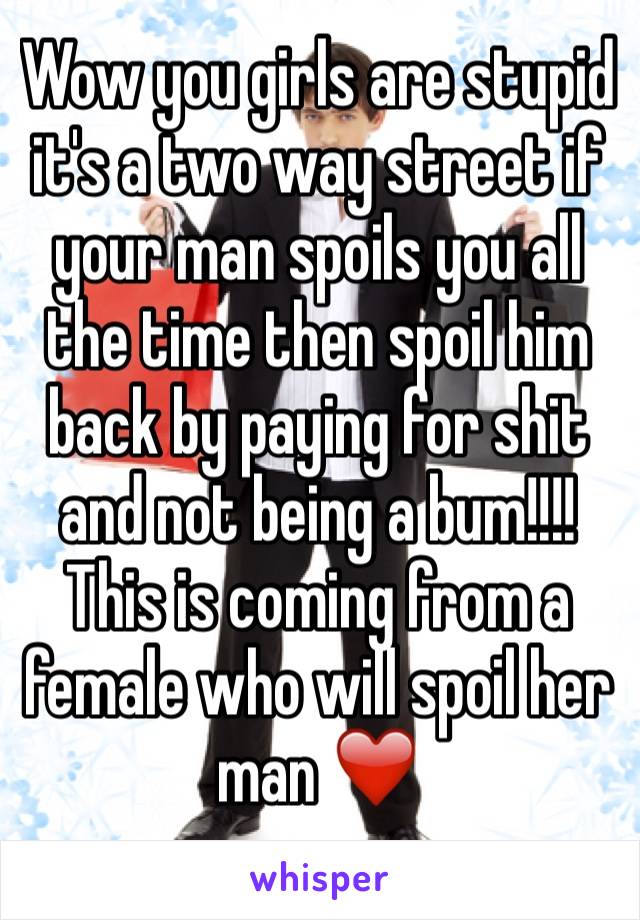 Wow you girls are stupid it's a two way street if your man spoils you all the time then spoil him back by paying for shit and not being a bum!!!! This is coming from a female who will spoil her man ❤️