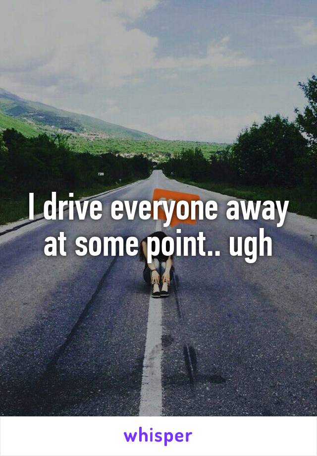 I drive everyone away at some point.. ugh