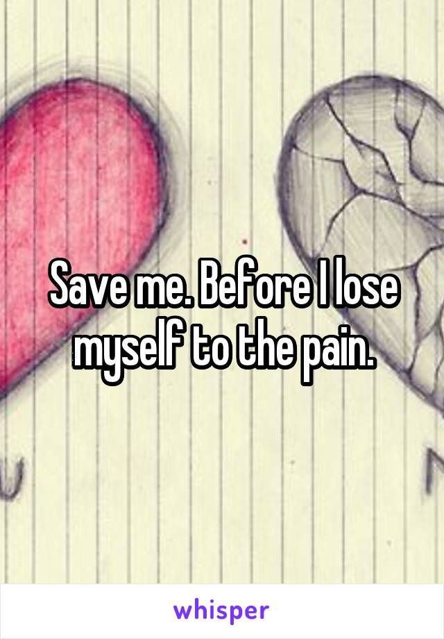 Save me. Before I lose myself to the pain.