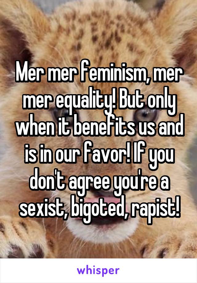 Mer mer feminism, mer mer equality! But only when it benefits us and is in our favor! If you don't agree you're a sexist, bigoted, rapist!