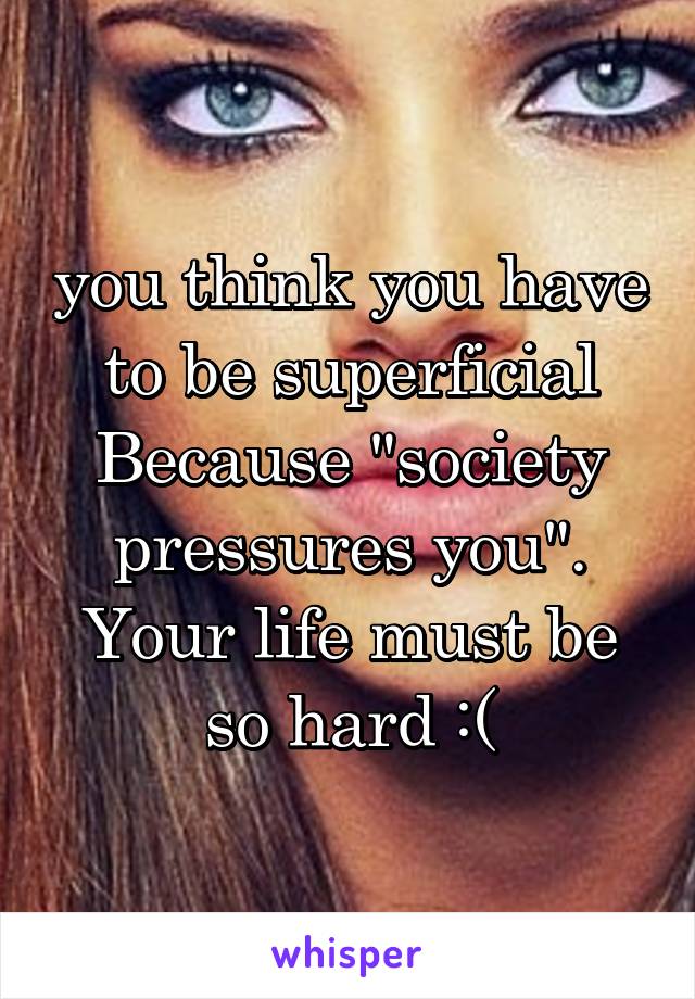 you think you have to be superficial Because "society pressures you". Your life must be so hard :(