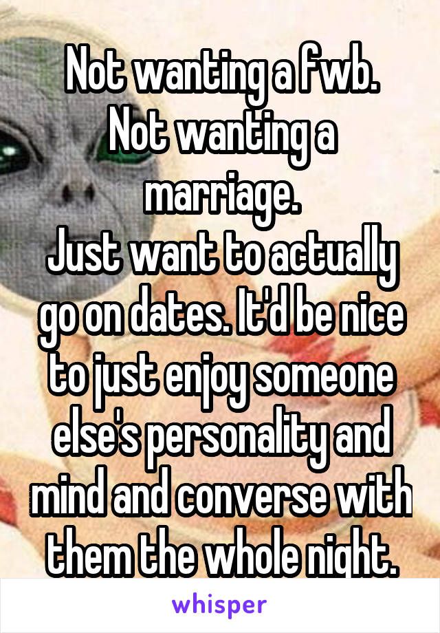 Not wanting a fwb.
Not wanting a marriage.
Just want to actually go on dates. It'd be nice to just enjoy someone else's personality and mind and converse with them the whole night.