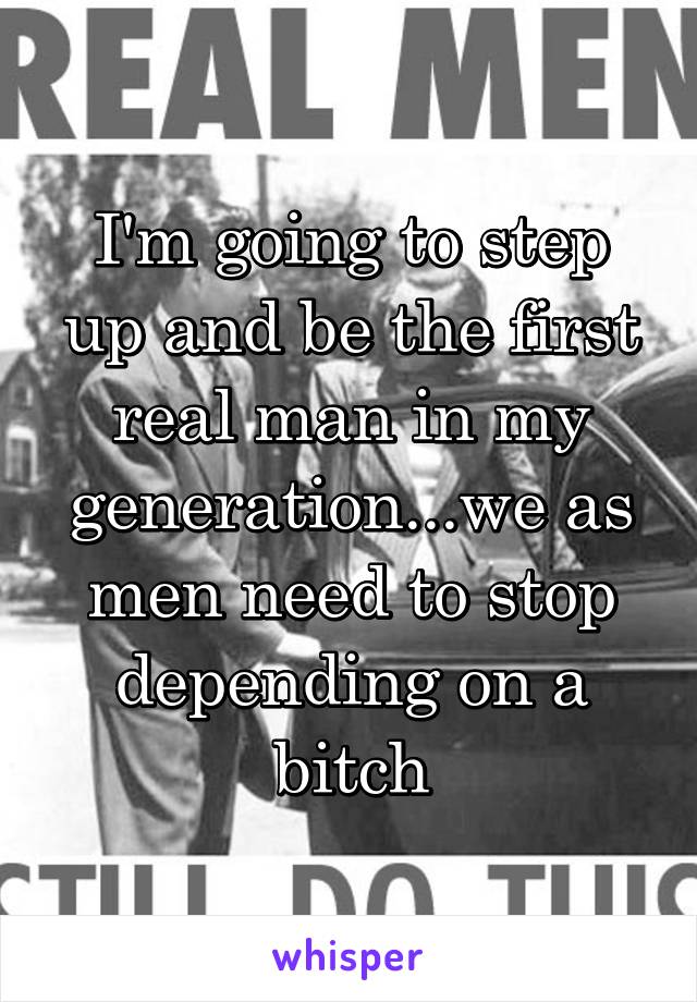 I'm going to step up and be the first real man in my generation...we as men need to stop depending on a bitch