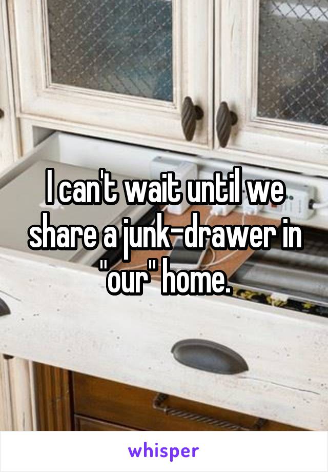 I can't wait until we share a junk-drawer in "our" home.